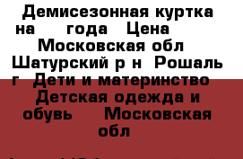 Демисезонная куртка на 2-4 года › Цена ­ 500 - Московская обл., Шатурский р-н, Рошаль г. Дети и материнство » Детская одежда и обувь   . Московская обл.